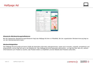 Halfpage Ad

Klassische Werbewirkungsindikatoren
Bei den klassischen Werbewirkungsindikatoren liegt das Halfpage Ad eher im Mittelfeld. Bei der ungestützten Werbeerinnerung liegt es
vor den Standardwerbeformaten.
Werbemittelgefallen
Das Halfpage Ad wird aufgrund seiner Größe als besonders informativ wahrgenommen, sowie auch innovativ, originell, sympathisch und
ansprechend, und es fügt sich gut in die Website ein. Das Halfpage Ad wirkt besonders aktivierend – es regt die User dazu an, weitere
Informationen zum Produkt zu suchen, das Produkt weiter zu empfehlen und die Website des Produkts aufzurufen.

Seite 51

AdEffects Digital 2013

 
