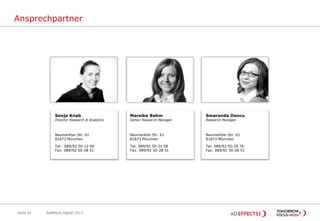 Ansprechpartner

Sonja Knab

Mareike Rehm

Smaranda Dancu

Neumarkter Str. 61
81673 München

Neumarkter Str. 61
81673 München

Neumarkter Str. 61
81673 München

Tel: 089/92 50-12 69
Fax: 089/92 50-28 51
s.knab@tomorrow-focus.de

Tel: 089/92 50-31 58
Fax: 089/92 50-28 51
m.rehm@tomorrow-focus.de

Tel: 089/92 50-29 76
Fax: 089/92 50-28 51
s.dancu@tomorrow-focus.de

Director Research & Analytics

Seite 65

AdEffects Digital 2013

Senior Research Manager

Research Manager

 