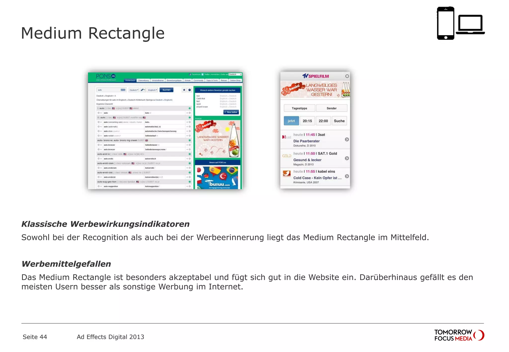 Medium Rectangle
Klassische Werbewirkungsindikatoren
Sowohl bei der Recognition als auch bei der Werbeerinnerung liegt das Medium Rectangle im Mittelfeld.
Werbemittelgefallen
Das Medium Rectangle ist besonders akzeptabel und fügt sich gut in die Website ein. Darüberhinaus gefällt es den
meisten Usern besser als sonstige Werbung im Internet.
Seite 44 Ad Effects Digital 2013
 