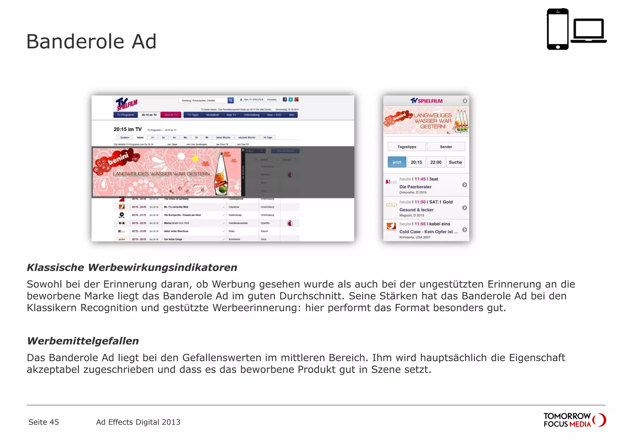 Banderole Ad
Klassische Werbewirkungsindikatoren
Sowohl bei der Erinnerung daran, ob Werbung gesehen wurde als auch bei der ungestützten Erinnerung an die
beworbene Marke liegt das Banderole Ad im guten Durchschnitt. Seine Stärken hat das Banderole Ad bei den
Klassikern Recognition und gestützte Werbeerinnerung: hier performt das Format besonders gut.
Werbemittelgefallen
Das Banderole Ad liegt bei den Gefallenswerten im mittleren Bereich. Ihm wird hauptsächlich die Eigenschaft
akzeptabel zugeschrieben und dass es das beworbene Produkt gut in Szene setzt.
Seite 45 Ad Effects Digital 2013
 