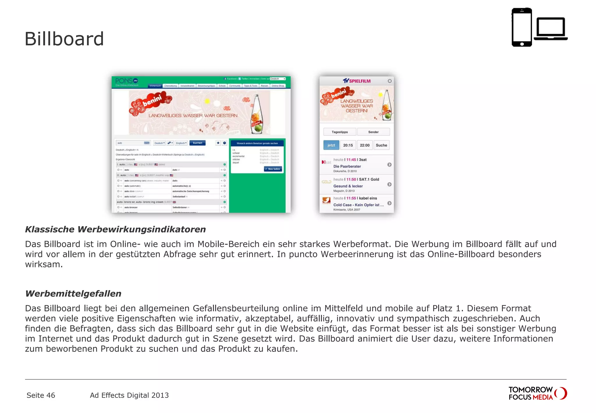 Billboard
Klassische Werbewirkungsindikatoren
Das Billboard ist im Online- wie auch im Mobile-Bereich ein sehr starkes Werbeformat. Die Werbung im Billboard fällt auf und
wird vor allem in der gestützten Abfrage sehr gut erinnert. In puncto Werbeerinnerung ist das Online-Billboard besonders
wirksam.
Werbemittelgefallen
Das Billboard liegt bei den allgemeinen Gefallensbeurteilung online im Mittelfeld und mobile auf Platz 1. Diesem Format
werden viele positive Eigenschaften wie informativ, akzeptabel, auffällig, innovativ und sympathisch zugeschrieben. Auch
finden die Befragten, dass sich das Billboard sehr gut in die Website einfügt, das Format besser ist als bei sonstiger Werbung
im Internet und das Produkt dadurch gut in Szene gesetzt wird. Das Billboard animiert die User dazu, weitere Informationen
zum beworbenen Produkt zu suchen und das Produkt zu kaufen.
Seite 46 Ad Effects Digital 2013
 