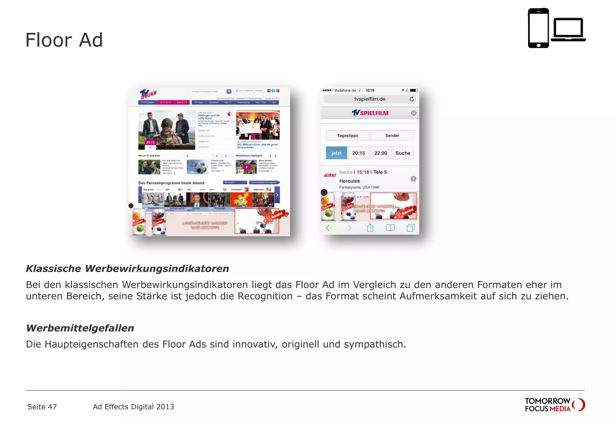 Floor Ad
Klassische Werbewirkungsindikatoren
Bei den klassischen Werbewirkungsindikatoren liegt das Floor Ad im Vergleich zu den anderen Formaten eher im
unteren Bereich, seine Stärke ist jedoch die Recognition – das Format scheint Aufmerksamkeit auf sich zu ziehen.
Werbemittelgefallen
Die Haupteigenschaften des Floor Ads sind innovativ, originell und sympathisch.
Seite 47 Ad Effects Digital 2013
 