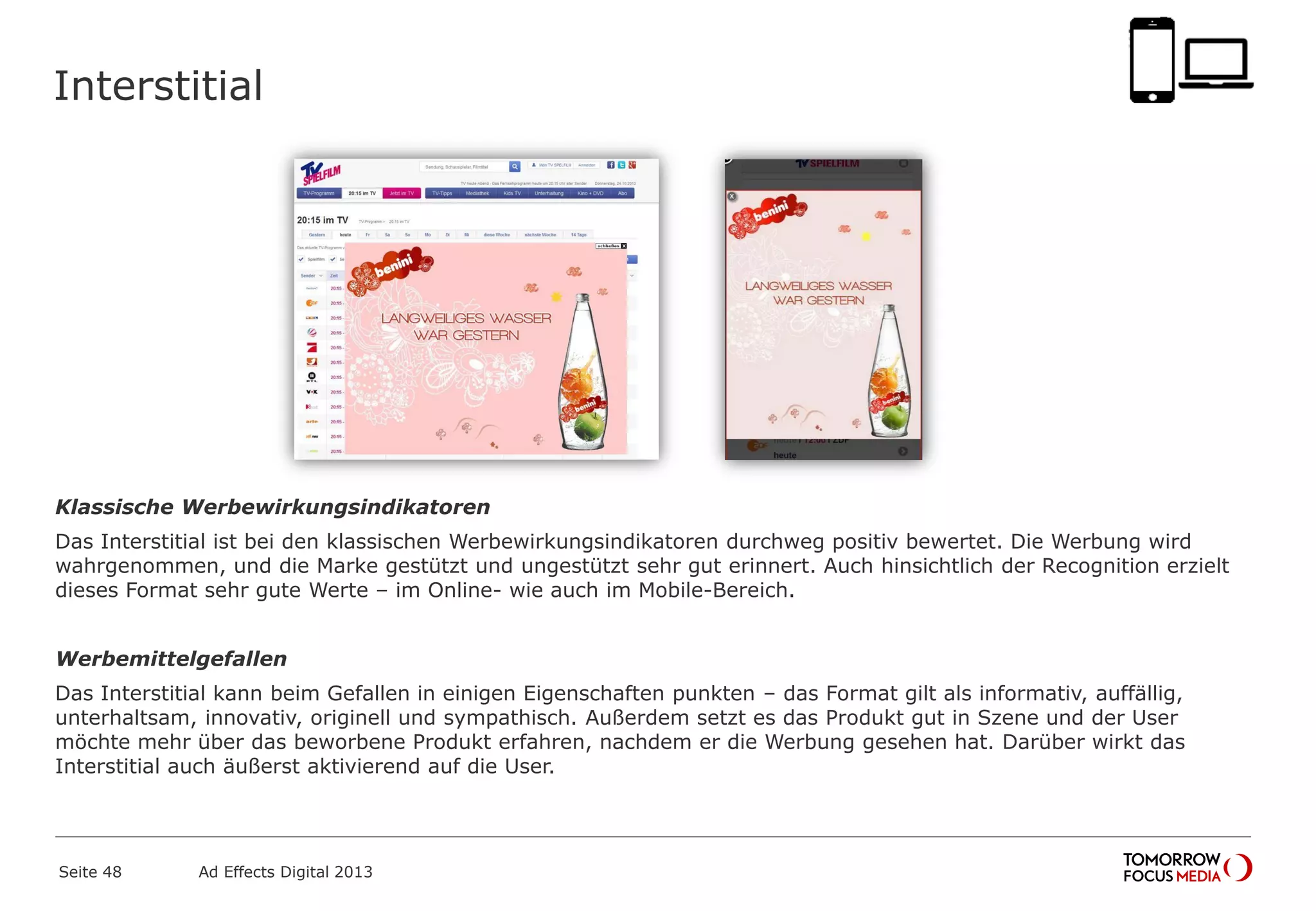 Interstitial
Klassische Werbewirkungsindikatoren
Das Interstitial ist bei den klassischen Werbewirkungsindikatoren durchweg positiv bewertet. Die Werbung wird
wahrgenommen, und die Marke gestützt und ungestützt sehr gut erinnert. Auch hinsichtlich der Recognition erzielt
dieses Format sehr gute Werte – im Online- wie auch im Mobile-Bereich.
Werbemittelgefallen
Das Interstitial kann beim Gefallen in einigen Eigenschaften punkten – das Format gilt als informativ, auffällig,
unterhaltsam, innovativ, originell und sympathisch. Außerdem setzt es das Produkt gut in Szene und der User
möchte mehr über das beworbene Produkt erfahren, nachdem er die Werbung gesehen hat. Darüber wirkt das
Interstitial auch äußerst aktivierend auf die User.
Seite 48 Ad Effects Digital 2013
 