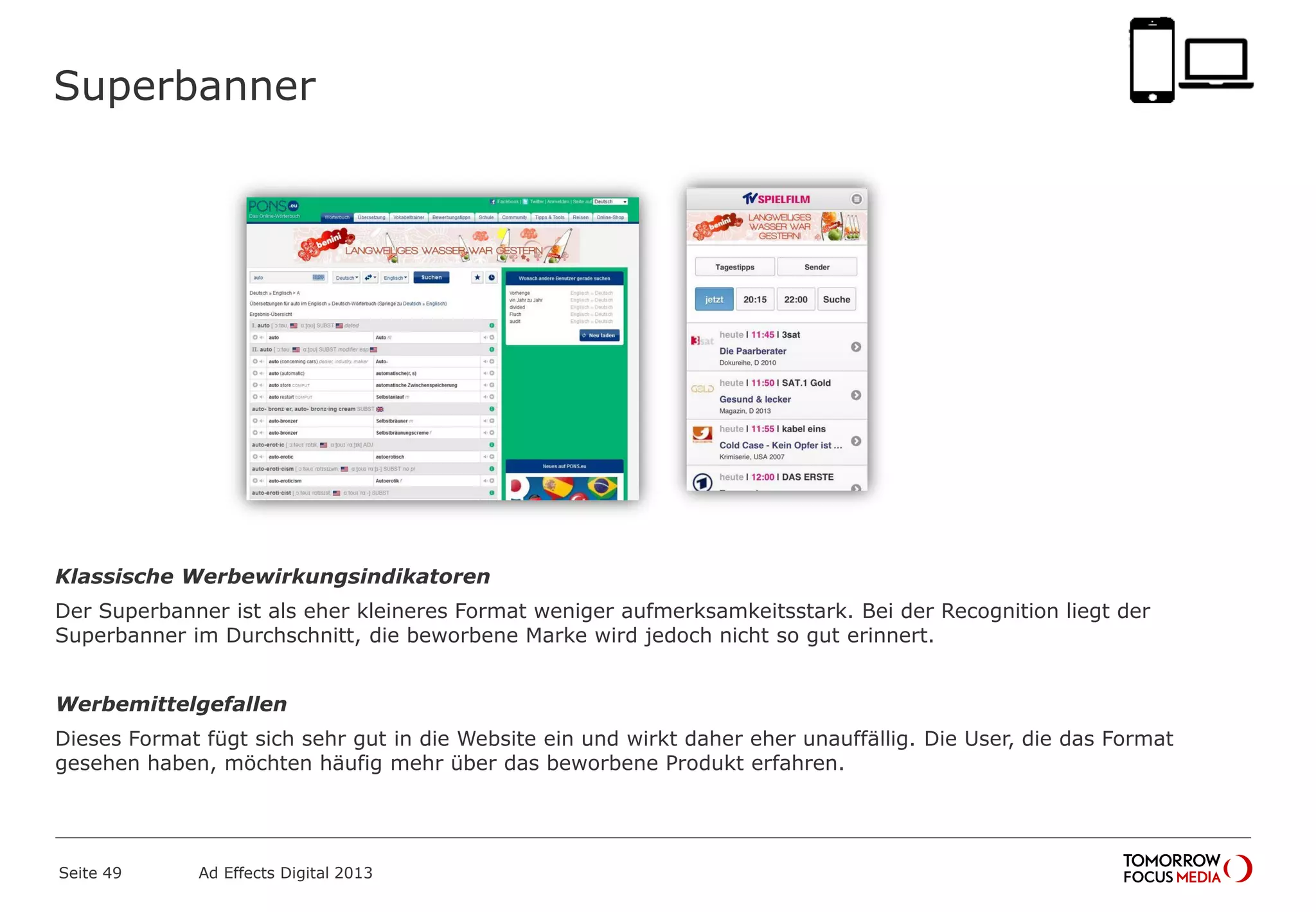 Superbanner
Klassische Werbewirkungsindikatoren
Der Superbanner ist als eher kleineres Format weniger aufmerksamkeitsstark. Bei der Recognition liegt der
Superbanner im Durchschnitt, die beworbene Marke wird jedoch nicht so gut erinnert.
Werbemittelgefallen
Dieses Format fügt sich sehr gut in die Website ein und wirkt daher eher unauffällig. Die User, die das Format
gesehen haben, möchten häufig mehr über das beworbene Produkt erfahren.
Seite 49 Ad Effects Digital 2013
 