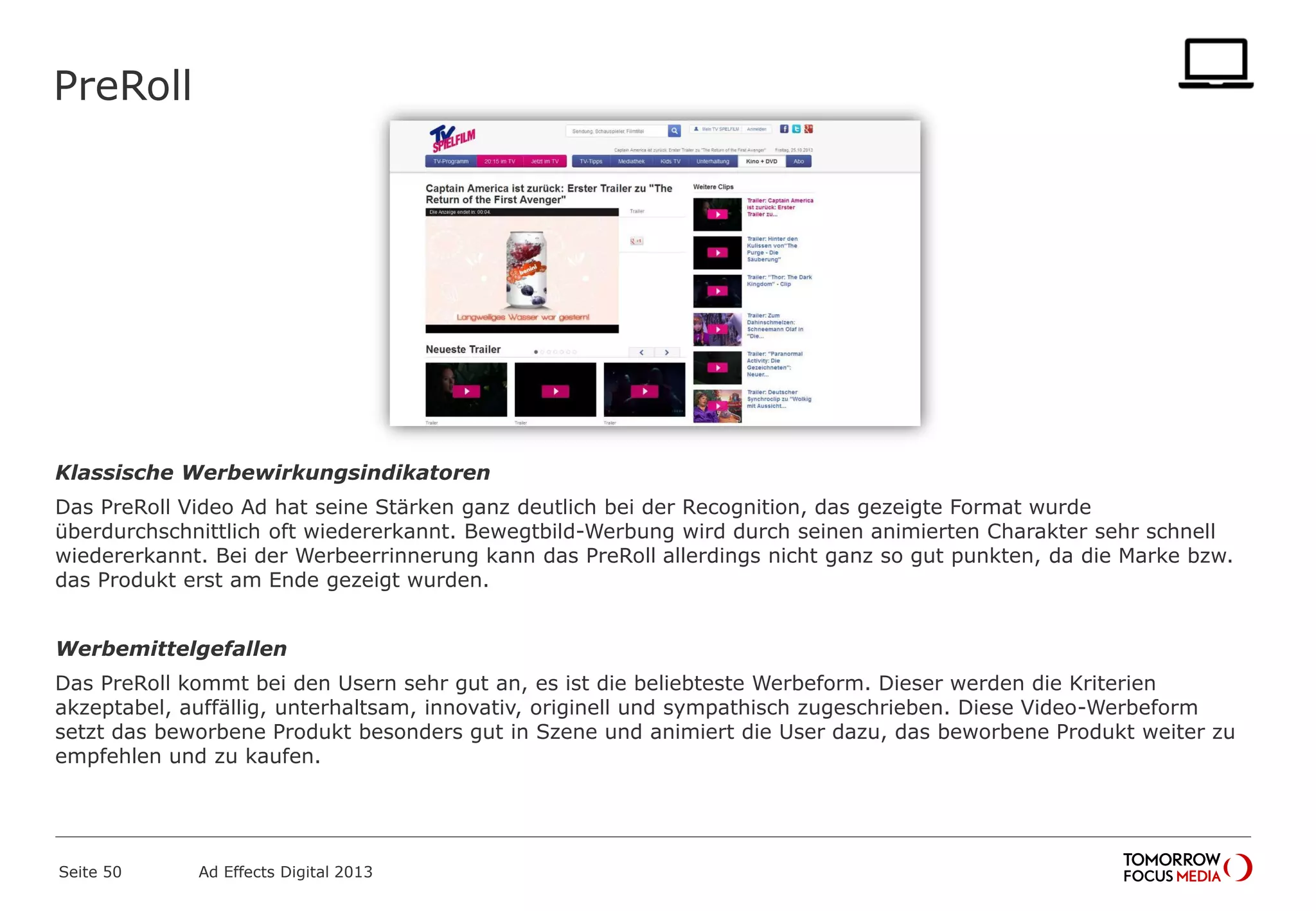 PreRoll
Klassische Werbewirkungsindikatoren
Das PreRoll Video Ad hat seine Stärken ganz deutlich bei der Recognition, das gezeigte Format wurde
überdurchschnittlich oft wiedererkannt. Bewegtbild-Werbung wird durch seinen animierten Charakter sehr schnell
wiedererkannt. Bei der Werbeerrinnerung kann das PreRoll allerdings nicht ganz so gut punkten, da die Marke bzw.
das Produkt erst am Ende gezeigt wurden.
Werbemittelgefallen
Das PreRoll kommt bei den Usern sehr gut an, es ist die beliebteste Werbeform. Dieser werden die Kriterien
akzeptabel, auffällig, unterhaltsam, innovativ, originell und sympathisch zugeschrieben. Diese Video-Werbeform
setzt das beworbene Produkt besonders gut in Szene und animiert die User dazu, das beworbene Produkt weiter zu
empfehlen und zu kaufen.
Seite 50 Ad Effects Digital 2013
 