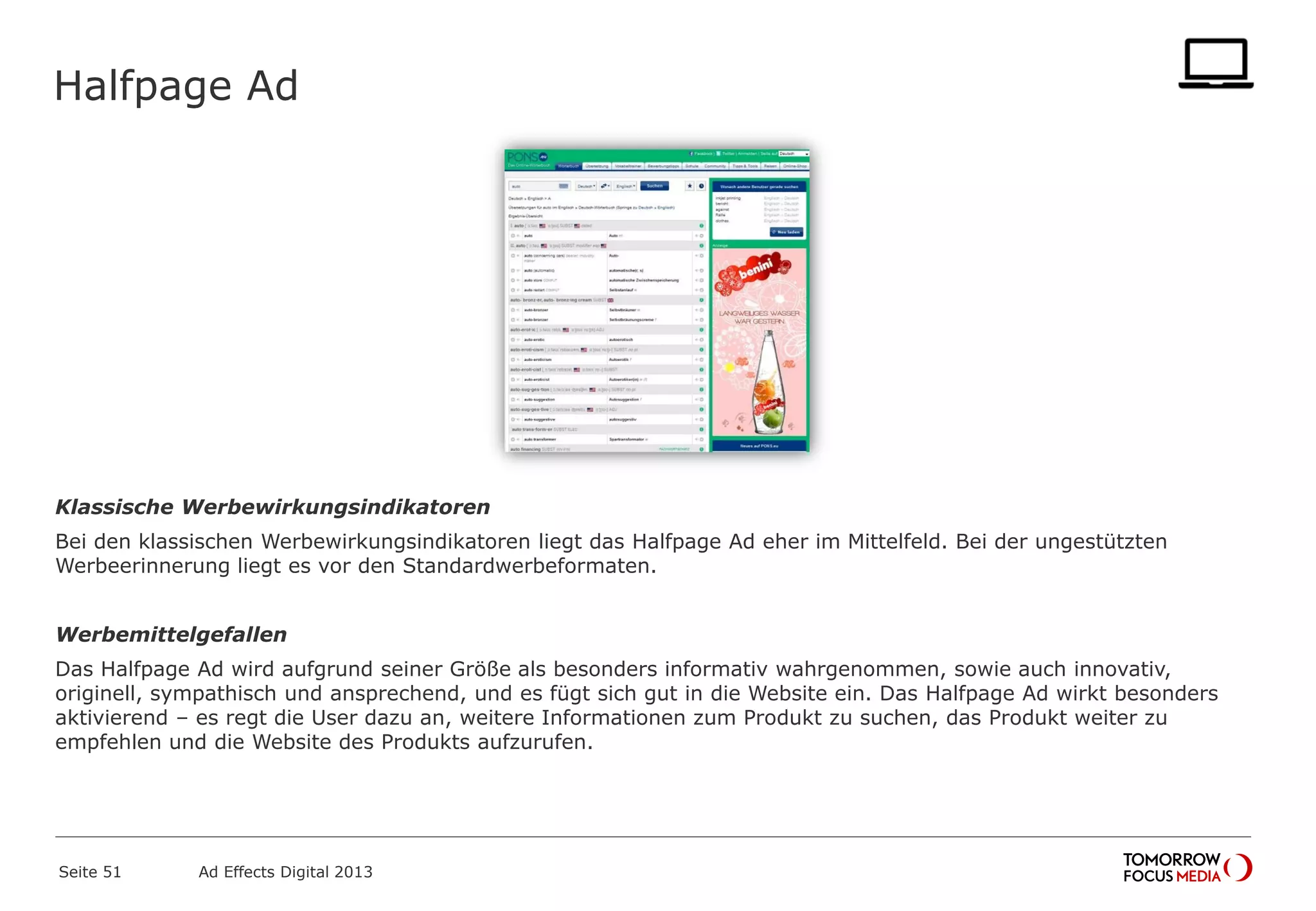 Halfpage Ad
Klassische Werbewirkungsindikatoren
Bei den klassischen Werbewirkungsindikatoren liegt das Halfpage Ad eher im Mittelfeld. Bei der ungestützten
Werbeerinnerung liegt es vor den Standardwerbeformaten.
Werbemittelgefallen
Das Halfpage Ad wird aufgrund seiner Größe als besonders informativ wahrgenommen, sowie auch innovativ,
originell, sympathisch und ansprechend, und es fügt sich gut in die Website ein. Das Halfpage Ad wirkt besonders
aktivierend – es regt die User dazu an, weitere Informationen zum Produkt zu suchen, das Produkt weiter zu
empfehlen und die Website des Produkts aufzurufen.
Seite 51 Ad Effects Digital 2013
 