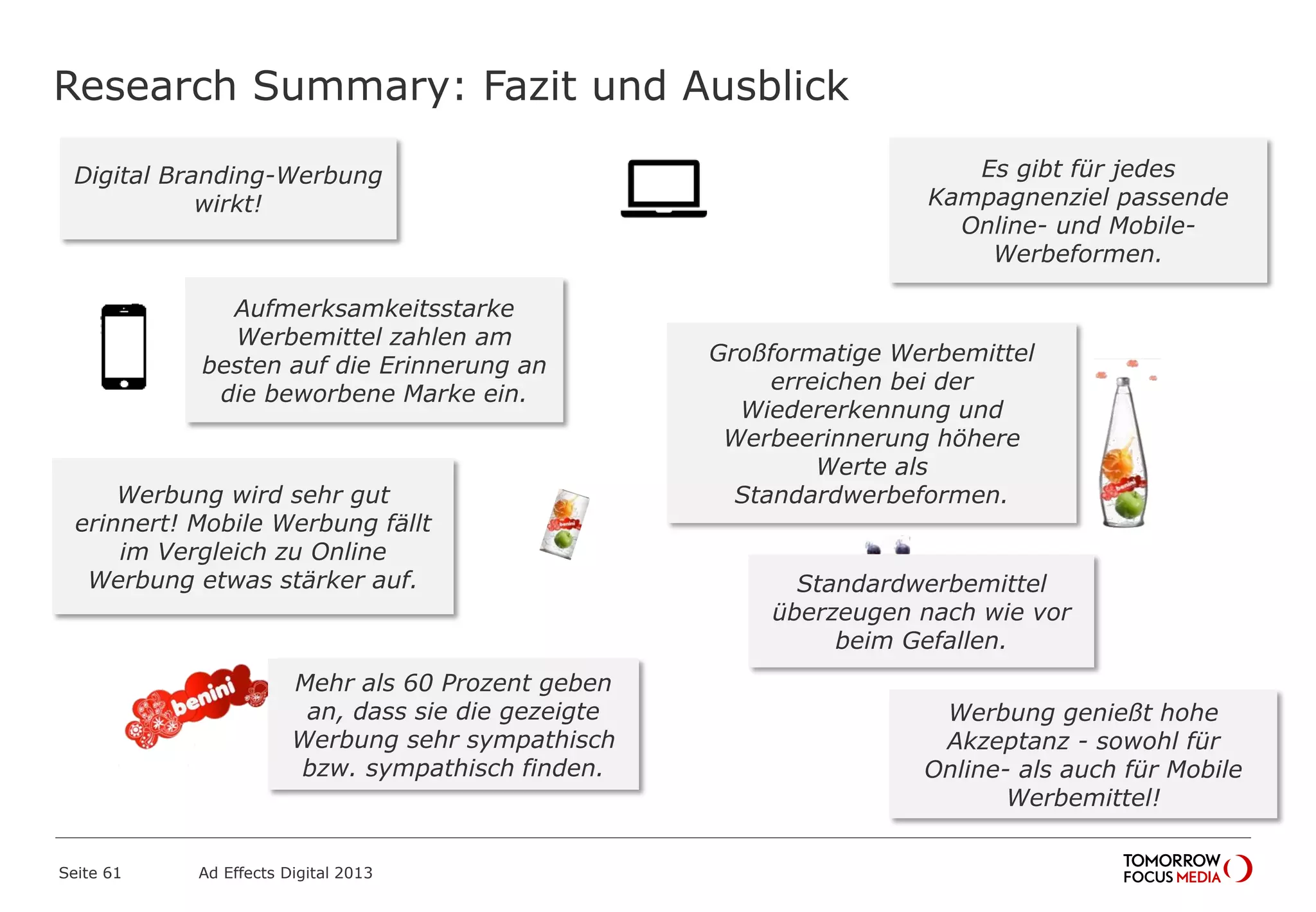 Research Summary: Fazit und Ausblick
Seite 61 Ad Effects Digital 2013
Großformatige Werbemittel
erreichen bei der
Wiedererkennung und
Werbeerinnerung höhere
Werte als
Standardwerbeformen.
Digital Branding-Werbung
wirkt!
Standardwerbemittel
überzeugen nach wie vor
beim Gefallen.
Es gibt für jedes
Kampagnenziel passende
Online- und Mobile-
Werbeformen.
Werbung wird sehr gut
erinnert! Mobile Werbung fällt
im Vergleich zu Online
Werbung etwas stärker auf.
Aufmerksamkeitsstarke
Werbemittel zahlen am
besten auf die Erinnerung an
die beworbene Marke ein.
Mehr als 60 Prozent geben
an, dass sie die gezeigte
Werbung sehr sympathisch
bzw. sympathisch finden.
Werbung genießt hohe
Akzeptanz - sowohl für
Online- als auch für Mobile
Werbemittel!
 