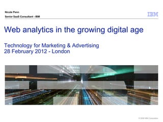 Nicole Penn
Senior SaaS Consultant - IBM




Web analytics in the growing digital age
Technology for Marketing & Advertising
28 February 2012 - London




                                         © 2009 IBM Corporation
 