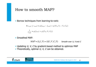10SIGIR 2012, Portland, USA, August 13, 2012
How to smooth MAP?
•  Borrow techniques from learning-to-rank:
•  Smoothed MAP:
•  Updating U, V, C by gradient-based method to optimize MAP
•  Theoretically, optimal U, V, C can be obtained.
( , ) ( , , , )MAP L f Y L U V C Y≈ = Smooth over U, V and C
 