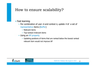 12SIGIR 2012, Portland, USA, August 13, 2012
How to ensure scalability?
•  Fast learning
•  Per combination of user m and context k, update V of a set of
representative items (Buffer)
•  Relevant items
•  Top-ranked irrelevant items
•  Using an AP property
•  Updating positions of items that are ranked below the lowest ranked
relevant item would not improve AP
 