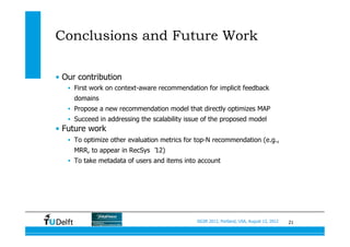 21SIGIR 2012, Portland, USA, August 13, 2012
Conclusions and Future Work
•  Our contribution
•  First work on context-aware recommendation for implicit feedback
domains
•  Propose a new recommendation model that directly optimizes MAP
•  Succeed in addressing the scalability issue of the proposed model
•  Future work
•  To optimize other evaluation metrics for top-N recommendation (e.g.,
MRR, to appear in RecSys ‘12)
•  To take metadata of users and items into account
 