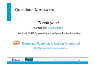 22SIGIR 2012, Portland, USA, August 13, 2012
Questions & Answers
•  Contact info: y.shi@tudelft.nl
Thank you !
We thank SIGIR for providing a travel grant for the first author.
Telefonica Research is looking for interns!
Contact: alexk@tid.es or linas@tid.es
 
