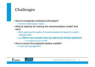 7SIGIR 2012, Portland, USA, August 13, 2012
Challenges
•  How to incorporate contextual information?
•  A tensor factorization model
•  What to optimize for training the recommendation model? And
How?
•  MAP capturing the quality of recommendation list based on implicit
feedback data
•  but MAP is non-smooth, thus not able to be directly optimized
•  A smoothed version of MAP
•  How to ensure the proposed solution scalable?
•  A fast learning algorithm
 