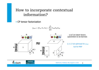 8SIGIR 2012, Portland, USA, August 13, 2012
How to incorporate contextual
information?
•  CP tensor factorization
U,V,C are latent factors
(parameters to be learned)
U, V, C not optimized for ymik;
but for MAP
 