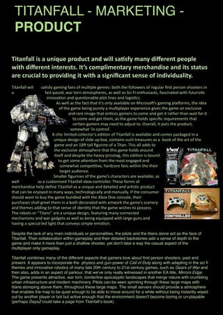 TITANFALL - MARKETING -
PRODUCT
Titanfall	
  is	
  a	
  unique	
  product	
  and	
  will	
  sa3sfy	
  many	
  diﬀerent	
  people	
  
with	
  diﬀerent	
  interests.	
  It’s	
  complimentary	
  merchandise	
  and	
  its	
  status	
  
are	
  crucial	
  to	
  providing	
  it	
  with	
  a	
  signiﬁcant	
  sense	
  of	
  individuality.	
  
Titanfall	
  will	
   sa+sfy	
  gaming	
  fans	
  of	
  mul+ple	
  genres:	
  both	
  the	
  followers	
  of	
  regular	
  ﬁrst	
  person	
  shooters	
  in	
  
a	
   fast	
  paced,	
  war	
  torn	
  atmospheres,	
  as	
  well	
  as	
  Sci	
  Fi	
  enthusiasts,	
  fascinated	
  with	
  futuris+c	
  
innova+on	
  and	
  ques+onable	
  plot	
  lines	
  and	
  logis+cs.
As	
  well	
  as	
  the	
  fact	
  that	
  it’s	
  only	
  available	
  on	
  MicrosoC’s	
  gaming	
  plaDorms,	
  the	
  idea	
  
of	
  the	
  game	
  being	
  purely	
  a	
  mul+player	
  experience	
  gives	
  the	
  game	
  an	
  exclusive	
  
and	
  rare	
  image	
  that	
  en+ces	
  gamers	
  to	
  come	
  and	
  get	
  it	
  rather	
  than	
  wait	
  for	
  it	
  
to	
  come	
  and	
  get	
  them,	
  as	
  the	
  game	
  holds	
  speciﬁc	
  requirements	
  that	
  
certain	
  gamers	
  may	
  need	
  to	
  adjust	
  to.	
  Overall,	
  it	
  puts	
  the	
  product,	
  
somewhat	
  ‘in	
  control’.	
  
A	
  chic	
  limited	
  collector’s	
  edi+on	
  of	
  Titanfall	
  is	
  available	
  and	
  comes	
  packaged	
  in	
  a	
  
unique	
  design	
  of	
  slide	
  up	
  box,	
  contains	
  such	
  treasures	
  as	
  a	
  	
  book	
  of	
  the	
  art	
  of	
  the	
  
game	
  and	
  an	
  18C	
  tall	
  ﬁgurine	
  of	
  a	
  Titan.	
  This	
  all	
  adds	
  to	
  
the	
  exclusive	
  atmosphere	
  that	
  this	
  game	
  holds	
  around	
  
itself	
  and	
  despite	
  the	
  heavy	
  pricetag,	
  this	
  edi+on	
  is	
  bound	
  
to	
  get	
  some	
  aLen+on	
  from	
  the	
  most	
  engaged	
  and	
  
somewhat	
  compe++ve,	
  hardcore	
  fans	
  within	
  the	
  their	
  
target	
  audience.	
  
Smaller	
  ﬁgurines	
  of	
  the	
  game’s	
  characters	
  are	
  available,	
  as	
  
well	
   as	
  a	
  customised	
  Titanfall	
  xbox	
  controller.	
  These	
  forms	
  of	
  
merchandise	
  help	
  deﬁne	
  Titanfall	
  as	
  a	
  unique	
  and	
  detailed	
  and	
  ar+s+c	
  product	
  
that	
  can	
  be	
  enjoyed	
  in	
  many	
  ways,	
  technologically	
  and	
  manually.	
  If	
  the	
  consumer	
  
should	
  want	
  to	
  buy	
  the	
  game	
  bundled	
  with	
  the	
  Xbox	
  One	
  console,	
  their	
  
purchases	
  shall	
  greet	
  them	
  in	
  a	
  both	
  decorated	
  with	
  artwork	
  the	
  game’s	
  scenery	
  
and	
  themes	
  adding	
  to	
  that	
  sense	
  of	
  iden+ty	
  that	
  the	
  game	
  wishes	
  to	
  possess.
The	
  robots	
  or	
  “Titans”	
  are	
  a	
  unique	
  design,	
  featuring	
  many	
  connected	
  
mechanisms	
  and	
  war	
  gadgets	
  as	
  well	
  as	
  being	
  equipped	
  with	
  large	
  guns	
  and	
  
having	
  a	
  special	
  led	
  light	
  that	
  conveys	
  simple	
  emo+on.	
  
Despite the lack of any main individuals or personalities, the pilots and the titans alone act as the face of
Titanfall. Their collaboration within gameplay and their detailed backstories add a sense of depth to the
game and make it more than just a shallow shooter, yet donʼt take a way the casual aspect of the
multiplayer only gameplay.
Titanfall combines many of the different aspects that gamers love about ﬁrst person shooters, past and
present. It appears to incorporate the physics and gun power of Call of Duty along with adapting in the sci ﬁ
themes and innovative robotics of many late 20th century to 21st century games, such as Gears of War and
then also, adds in an aspect of parkour, that weʼve only really witnessed in another EA title, Mirrors Edge.
The game presents attractive, war torn, borderline apocalyptic landscapes that merge nature with crumbling
urban infrastructure and modern machinery. Pilots can be seen sprinting through these large maps with
titans stomping above them, throughout these large maps. The small servers should provide a atmosphere
that enables the map to be quiet enough to be able to move around for a while without being instantly wiped
out by another player or bot but active enough that the environment doesnʼt become boring or un-playable
(perhaps DaysZ could take a page from Titanfallʼs book).
 