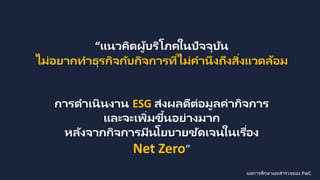 “แนวคิดผู้บริโภคในปัจจุบัน
ไม่อยากทาธุรกิจกับกิจการที่ไม่คานึงถึงสิ่งแวดล้อม
การดาเนินงาน ESG ส่งผลดีต่อมูลค่ากิจการ
และจะเพิ่มขึ้นอย่างมาก
หลังจากกิจการมีนโยบายชัดเจนในเรื่อง
Net Zero”
ผลการศึกษาและสารวจของ PwC
 