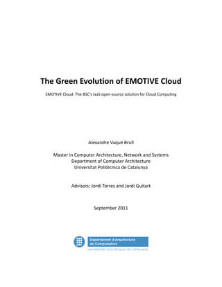 The Green Evolution of EMOTIVE Cloud
 EMOTIVE Cloud: The BSC’s IaaS open-source solution for Cloud Computing




                       Alexandre Vaqué Brull

     Master in Computer Architecture, Network and Systems
             Department of Computer Architecture
               Universitat Politècnica de Catalunya


              Advisors: Jordi Torres and Jordi Guitart



                          September 2011
 