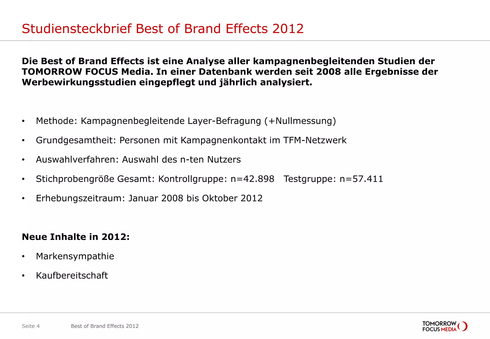 Studiensteckbrief Best of Brand Effects 2012

Die Best of Brand Effects ist eine Analyse aller kampagnenbegleitenden Studien der
TOMORROW FOCUS Media. In einer Datenbank werden seit 2008 alle Ergebnisse der
Werbewirkungsstudien eingepflegt und jährlich analysiert.



•    Methode: Kampagnenbegleitende Layer-Befragung (+Nullmessung)

•    Grundgesamtheit: Personen mit Kampagnenkontakt im TFM-Netzwerk

•    Auswahlverfahren: Auswahl des n-ten Nutzers

•    Stichprobengröße Gesamt: Kontrollgruppe: n=42.898   Testgruppe: n=57.411

•    Erhebungszeitraum: Januar 2008 bis Oktober 2012



Neue Inhalte in 2012:

•    Markensympathie

•    Kaufbereitschaft




Seite 4     Best of Brand Effects 2012
 