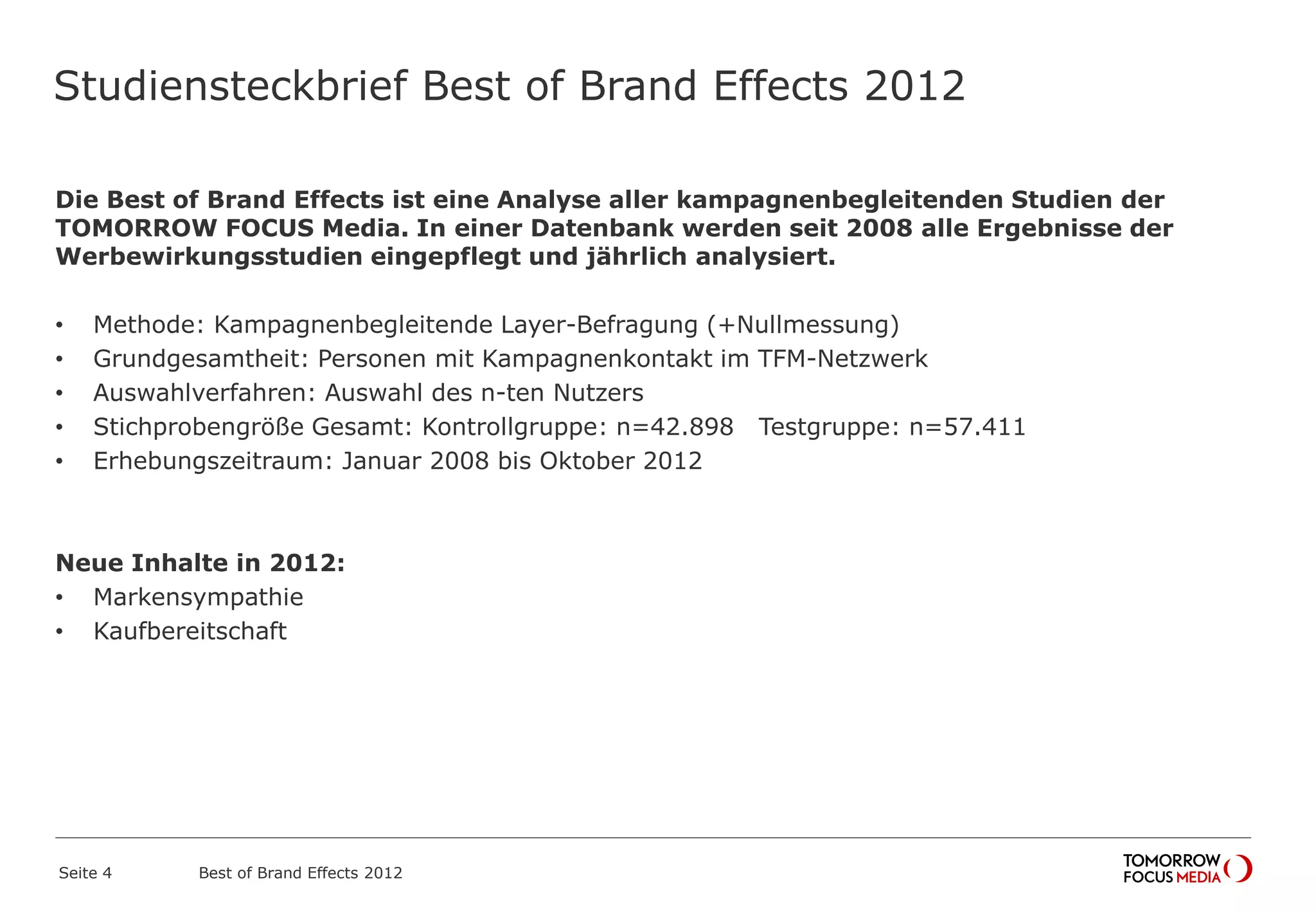 Studiensteckbrief Best of Brand Effects 2012
Die Best of Brand Effects ist eine Analyse aller kampagnenbegleitenden Studien der
TOMORROW FOCUS Media. In einer Datenbank werden seit 2008 alle Ergebnisse der
Werbewirkungsstudien eingepflegt und jährlich analysiert.
• Methode: Kampagnenbegleitende Layer-Befragung (+Nullmessung)
• Grundgesamtheit: Personen mit Kampagnenkontakt im TFM-Netzwerk
• Auswahlverfahren: Auswahl des n-ten Nutzers
• Stichprobengröße Gesamt: Kontrollgruppe: n=42.898 Testgruppe: n=57.411
• Erhebungszeitraum: Januar 2008 bis Oktober 2012
Neue Inhalte in 2012:
• Markensympathie
• Kaufbereitschaft
Best of Brand Effects 2012Seite 4
 
