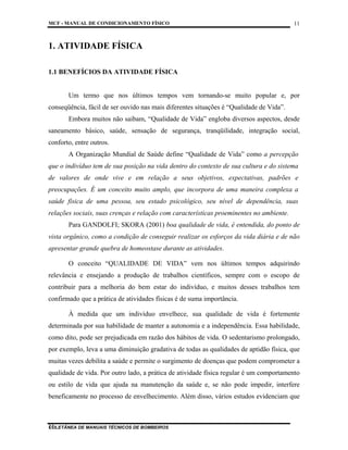 MCF - MANUAL DE CONDICIONAMENTO FÍSICO
COLETÂNEA DE MANUAIS TÉCNICOS DE BOMBEIROS
11
11
1. ATIVIDADE FÍSICA
1.1 BENEFÍCIOS DA ATIVIDADE FÍSICA
Um termo que nos últimos tempos vem tornando-se muito popular e, por
conseqüência, fácil de ser ouvido nas mais diferentes situações é “Qualidade de Vida”.
Embora muitos não saibam, “Qualidade de Vida” engloba diversos aspectos, desde
saneamento básico, saúde, sensação de segurança, tranqüilidade, integração social,
conforto, entre outros.
A Organização Mundial de Saúde define “Qualidade de Vida” como a percepção
que o indivíduo tem de sua posição na vida dentro do contexto de sua cultura e do sistema
de valores de onde vive e em relação a seus objetivos, expectativas, padrões e
preocupações. É um conceito muito amplo, que incorpora de uma maneira complexa a
saúde física de uma pessoa, seu estado psicológico, seu nível de dependência, suas
relações sociais, suas crenças e relação com características proeminentes no ambiente.
Para GANDOLFI; SKORA (2001) boa qualidade de vida, é entendida, do ponto de
vista orgânico, como a condição de conseguir realizar os esforços da vida diária e de não
apresentar grande quebra de homeostase durante as atividades.
O conceito “QUALIDADE DE VIDA” vem nos últimos tempos adquirindo
relevância e ensejando a produção de trabalhos científicos, sempre com o escopo de
contribuir para a melhoria do bem estar do indivíduo, e muitos desses trabalhos tem
confirmado que a prática de atividades físicas é de suma importância.
À medida que um indivíduo envelhece, sua qualidade de vida é fortemente
determinada por sua habilidade de manter a autonomia e a independência. Essa habilidade,
como dito, pode ser prejudicada em razão dos hábitos de vida. O sedentarismo prolongado,
por exemplo, leva a uma diminuição gradativa de todas as qualidades de aptidão física, que
muitas vezes debilita a saúde e permite o surgimento de doenças que podem comprometer a
qualidade de vida. Por outro lado, a prática de atividade física regular é um comportamento
ou estilo de vida que ajuda na manutenção da saúde e, se não pode impedir, interfere
beneficamente no processo de envelhecimento. Além disso, vários estudos evidenciam que
 