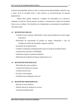 MCF - MANUAL DE CONDICIONAMENTO FÍSICO
COLETÂNEA DE MANUAIS TÉCNICOS DE BOMBEIROS
12
12
o homem contemporâneo utiliza-se cada vez menos de suas potencialidades corporais e que
o baixo nível de atividade física é fator decisivo no desenvolvimento de doenças
degenerativas.
Diante desse quadro, sustenta-se a hipótese da necessidade em se promover
mudanças no estilo de vida das pessoas, levando-as a incorporarem a prática de atividades
físicas no seu cotidiano. Tais benefícios são fundamentais na manutenção da qualidade de
vida, quais sejam:
1.2 BENEFÍCIOS FÍSICOS
- Controle do peso corporal, substituindo a massa gorda (gordura) por massa magra
(músculos);
- Diminuição da concentração de gordura no sangue, diminuindo o risco da
incidência de infarto do miocárdio e doenças correlatas;
- Incremento da resistência física;
- Combate à osteoporose (enfraquecimento ósseo em razão do envelhecimento);
- Aumenta força muscular e flexibilidade;
- Intolerância à glicose (controle da diabete);
- Diminuição da incidência de doenças degenerativas, etc.
1.3 BENEFÍCIOS PSICOSOCIAIS
- Diminuição do estresse psíquico;
- Aumento da tolerância ao estresse;
- Aumento do bem estar;
- Favorece a auto-imagem;
- Possibilita maior integração social, etc.
1.4 BENEFÍCIOS PROFISSIONAIS
- Diminui os custos médicos;
- Diminui índices de ausências ao serviço;
- Aumento de produtividade.
 