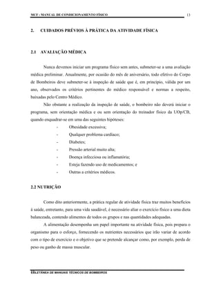MCF - MANUAL DE CONDICIONAMENTO FÍSICO
COLETÂNEA DE MANUAIS TÉCNICOS DE BOMBEIROS
13
13
2. CUIDADOS PRÉVIOS À PRÁTICA DA ATIVIDADE FÍSICA
2.1 AVALIAÇÃO MÉDICA
Nunca devemos iniciar um programa físico sem antes, submeter-se a uma avaliação
médica preliminar. Anualmente, por ocasião do mês de aniversário, todo efetivo do Corpo
de Bombeiros deve submeter-se à inspeção de saúde que é, em princípio, válida por um
ano, observados os critérios pertinentes do médico responsável e normas a respeito,
baixadas pelo Centro Médico.
Não obstante a realização da inspeção de saúde, o bombeiro não deverá iniciar o
programa, sem orientação médica e ou sem orientação do treinador físico da UOp/CB,
quando enquadrar-se em uma das seguintes hipóteses:
- Obesidade excessiva;
- Qualquer problema cardíaco;
- Diabetes;
- Pressão arterial muito alta;
- Doença infecciosa ou inflamatória;
- Esteja fazendo uso de medicamentos; e
- Outras a critérios médicos.
2.2 NUTRIÇÃO
Como dito anteriormente, a prática regular de atividade física traz muitos benefícios
à saúde, entretanto, para uma vida saudável, é necessário aliar o exercício físico a uma dieta
balanceada, contendo alimentos de todos os grupos e nas quantidades adequadas.
A alimentação desempenha um papel importante na atividade física, pois prepara o
organismo para o esforço, fornecendo os nutrientes necessários que irão variar de acordo
com o tipo de exercício e o objetivo que se pretende alcançar como, por exemplo, perda de
peso ou ganho de massa muscular.
 