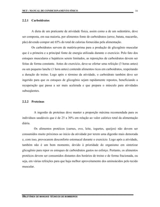 MCF - MANUAL DE CONDICIONAMENTO FÍSICO
COLETÂNEA DE MANUAIS TÉCNICOS DE BOMBEIROS
16
16
2.2.1 Carboidratos
A dieta de um praticante de atividade física, assim como a de um sedentário, deve
ser composta, em sua maioria, por alimentos fonte de carboidratos (arroz, batata, macarrão,
pão) devendo compor até 65% do total de calorias fornecidas pela alimentação.
Os carboidratos servem de matéria-prima para a produção de glicogênio muscular
que é a primeira e a principal fonte de energia utilizada durante o exercício. Pelo fato dos
estoques musculares e hepáticos serem limitados, as reposições de carboidratos devem ser
feitas de forma constante. Antes do exercício, deve-se ofertar uma refeição (3 horas antes)
ou um pequeno lanche (1 hora antes) contendo alimentos ricos em carboidratos, respeitando
a duração do treino. Logo após o término da atividade, o carboidrato também deve ser
ingerido para que os estoques de glicogênio sejam rapidamente repostos, beneficiando a
recuperação que passa a ser mais acelerada e que prepara o músculo para atividades
subseqüentes.
2.2.2 Proteínas
A ingestão de proteínas deve manter a proporção máxima recomendada para os
indivíduos saudáveis que é de 25 a 30% em relação ao valor calórico total da alimentação
diária.
Os alimentos protéicos (carnes, ovo, leite, iogurtes, queijos) não devem ser
consumidos muito próximos ao início da atividade por terem uma digestão mais demorada
e, com isso, provocarem desconforto estomacal durante o exercício. Logo após a atividade,
também não é um bom momento, devido à prioridade do organismo em sintetizar
glicogênio para repor os estoques de carboidratos gastos no esforço. Portanto, os alimentos
protéicos devem ser consumidos distantes dos horários de treino e de forma fracionada, ou
seja, em várias refeições para que haja melhor aproveitamento dos aminoácidos pelo tecido
muscular.
 