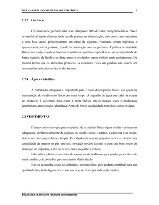 MCF - MANUAL DE CONDICIONAMENTO FÍSICO
COLETÂNEA DE MANUAIS TÉCNICOS DE BOMBEIROS
17
17
2.2.3 Gorduras
O consumo de gorduras não deve ultrapassar 20% do valor energético diário. Não é
aconselhável tentar eliminar todo tipo de gordura na alimentação, pois pode trazer prejuízos
a uma boa saúde, principalmente em razão de algumas vitaminas serem ingeridas e
aproveitadas pelo organismo, devido à combinação com as gorduras. A prática de atividade
física com o objetivo de reduzir os depósitos de gordura corporal deve ser acompanhada de
baixa ingestão de lipídios na dieta, para os resultados serem obtidos mais rapidamente. Da
mesma forma que os alimentos protéicos, os alimentos ricos em gordura não devem ser
consumidos próximos ao início dos treinos.
2.2.4 Água e eletrólitos
A hidratação adequada é importante para o bom desempenho físico, ela ajuda na
manutenção do rendimento físico por mais tempo. A ingestão de água em todas as etapas
do exercício é suficiente para repor a perda hídrica em atividades leves e moderadas
(caminhada, musculação, ginástica). Antes do início da atividade beba dois copos de água.
2.3 VESTIMENTAS
É importantíssimo que para na prática de atividade física sejam usadas vestimentas
adequadas, preferencialmente de algodão ou tecidos leves, o calção, a camiseta e as meias,
devem ser com cores claras e limpas. Os calçados devem ser próprios para a atividade com
capacidade de manter os pés estáveis, evitando torções laterais e com um bom poder de
absorção de impactos, a fim de evitar lesões no joelho e coluna.
Não utilize plásticos ao redor do tronco ou do abdômen para perder peso, além de
nada resolver, ele contribui para uma maior desidratação.
Não se aconselha o uso de joelheiras e tornozeleiras, pois podem contribuir para um
quadro de frouxidão ligamentar e seu uso deve ser feito por indicação médica.
 