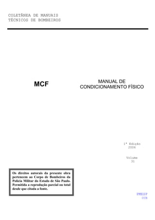 COLETÂNEA DE MANUAIS
TÉCNICOS DE BOMBEIROS
MANUAL DE
CONDICIONAMENTO FÍSICO
1ª Edição
2006
Volume
31
MCF
PMESP
CCB
Os direitos autorais da presente obra
pertencem ao Corpo de Bombeiros da
Polícia Militar do Estado de São Paulo.
Permitida a reprodução parcial ou total
desde que citada a fonte.
 
