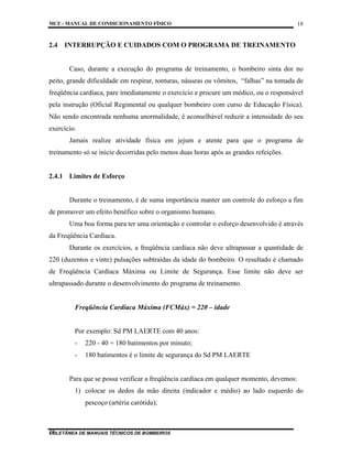 MCF - MANUAL DE CONDICIONAMENTO FÍSICO
COLETÂNEA DE MANUAIS TÉCNICOS DE BOMBEIROS
18
18
2.4 INTERRUPÇÃO E CUIDADOS COM O PROGRAMA DE TREINAMENTO
Caso, durante a execução do programa de treinamento, o bombeiro sinta dor no
peito, grande dificuldade em respirar, tonturas, náuseas ou vômitos, “falhas” na tomada de
freqüência cardíaca, pare imediatamente o exercício e procure um médico, ou o responsável
pela instrução (Oficial Regimental ou qualquer bombeiro com curso de Educação Física).
Não sendo encontrada nenhuma anormalidade, é aconselhável reduzir a intensidade do seu
exercício.
Jamais realize atividade física em jejum e atente para que o programa de
treinamento só se inicie decorridas pelo menos duas horas após as grandes refeições.
2.4.1 Limites de Esforço
Durante o treinamento, é de suma importância manter um controle do esforço a fim
de promover um efeito benéfico sobre o organismo humano.
Uma boa forma para ter uma orientação e controlar o esforço desenvolvido é através
da Freqüência Cardíaca.
Durante os exercícios, a freqüência cardíaca não deve ultrapassar a quantidade de
220 (duzentos e vinte) pulsações subtraídas da idade do bombeiro. O resultado é chamado
de Freqüência Cardíaca Máxima ou Limite de Segurança. Esse limite não deve ser
ultrapassado durante o desenvolvimento do programa de treinamento.
Freqüência Cardíaca Máxima (FCMáx) = 220 – idade
Por exemplo: Sd PM LAERTE com 40 anos:
- 220 - 40 = 180 batimentos por minuto;
- 180 batimentos é o limite de segurança do Sd PM LAERTE
Para que se possa verificar a freqüência cardíaca em qualquer momento, devemos:
1) colocar os dedos da mão direita (indicador e médio) ao lado esquerdo do
pescoço (artéria carótida);
 