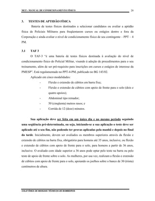 MCF - MANUAL DE CONDICIONAMENTO FÍSICO
COLETÂNEA DE MANUAIS TÉCNICOS DE BOMBEIROS
20
3. TESTES DE APTIDÃO FÍSICA
Bateria de testes físicos destinados a selecionar candidatos ou avaliar a aptidão
física de Policiais Militares para freqüentarem cursos ou estágios dentro e fora da
Corporação e ainda avaliar o nível de condicionamento físico de seu contingente – PPT – 4
PM.
3.1 TAF 3
O TAF-3 “é uma bateria de testes físicos destinada à avaliação do nível de
condicionamento físico do Policial Militar, visando à adoção de procedimentos para o seu
treinamento, além de ser pré-requisito para inscrições em cursos e estágios de interesse da
PMESP”. Está regulamentado no PPT-4-PM, publicado no BG 143/02.
Aplicado em cinco modalidades:
- Flexão e extensão de cúbitos em barra fixa;
- Flexão e extensão de cúbitos com apoio de frente para o solo (dois e
quatro apoios);
- Abdominal tipo remador;
- 50 (cinqüenta) metros rasos; e
- Corrida de 12 (doze) minutos.
Sua aplicação deve ser feita em um único dia e no mesmo período seguindo
uma seqüência pré-determinada, ou seja, iniciando-se a sua aplicação o teste deve ser
aplicado até o seu fim, não podendo ter provas aplicadas pela manhã e depois no final
da tarde. Inicialmente, devem ser avaliados os membros superiores através da flexão e
extensão de cúbitos na barra fixa, obrigatório para homens até 35 anos, inclusive, ou flexão
e extensão de cúbitos com apoio de frente para o solo, para homens a partir de 36 anos,
inclusive. O avaliado com idade superior a 36 anos pode optar pelo teste na barra ou pelo
teste de apoio de frente sobre o solo. As mulheres, por usa vez, realizam a flexão e extensão
de cúbitos com apoio de frente para o solo, apoiando os joelhos sobre o banco de 30 (trinta)
centímetros de altura.
 