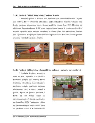 MCF - MANUAL DE CONDICIONAMENTO FÍSICO
COLETÂNEA DE MANUAIS TÉCNICOS DE BOMBEIROS
22
3.1.1.2 Flexão de Cúbitos Sobre o Solo (Flexão de Braços)
O bombeiro apoiará as mãos no solo, separadas com distância biacromial (largura
dos ombros), braços totalmente estendidos e dedos indicadores paralelos voltados para
frente, mantendo alinhamento entre o tronco, quadril e pernas (foto: 003). Flexionar os
cúbitos até formar um ângulo de 90º graus, ou aproximar o tórax a 10 centímetros do solo e
retornar a posição inicial somente estendendo os cúbitos (foto: 004). O resultado do teste
será a quantidade de repetições corretas realizadas pelo avaliado. Este teste só será aplicado
a homens com idade superior a 35 anos.
3.1.1.3 Flexão de Cúbitos Sobre o Banco (Flexão no Banco – exclusivo para mulheres)
O bombeiro feminino apoiará as
mãos no solo, separadas com distância
biacromial (largura dos ombros), braços
totalmente estendidos e dedos indicadores
paralelos e voltados para frente, mantendo
alinhamento entre o tronco, quadril e
pernas. Apoiar os joelhos próximos à
borda de um banco sueco de
aproximadamente 30 (trinta) centímetros
de altura (foto: 005). Flexionar os cúbitos
até formar um ângulo menor que 90 graus,
ou aproximar o tórax a 10 centímetros do
Foto 003
Foto 004
Foto 005
 