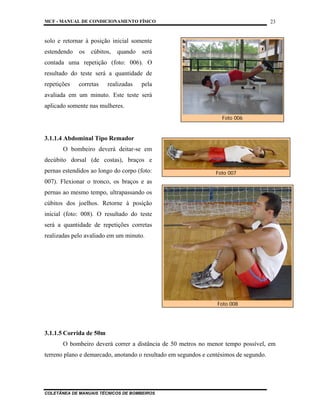 MCF - MANUAL DE CONDICIONAMENTO FÍSICO
COLETÂNEA DE MANUAIS TÉCNICOS DE BOMBEIROS
23
solo e retornar à posição inicial somente
estendendo os cúbitos, quando será
contada uma repetição (foto: 006). O
resultado do teste será a quantidade de
repetições corretas realizadas pela
avaliada em um minuto. Este teste será
aplicado somente nas mulheres.
3.1.1.4 Abdominal Tipo Remador
O bombeiro deverá deitar-se em
decúbito dorsal (de costas), braços e
pernas estendidos ao longo do corpo (foto:
007). Flexionar o tronco, os braços e as
pernas ao mesmo tempo, ultrapassando os
cúbitos dos joelhos. Retorne à posição
inicial (foto: 008). O resultado do teste
será a quantidade de repetições corretas
realizadas pelo avaliado em um minuto.
3.1.1.5 Corrida de 50m
O bombeiro deverá correr a distância de 50 metros no menor tempo possível, em
terreno plano e demarcado, anotando o resultado em segundos e centésimos de segundo.
Foto 007
Foto 006
Foto 008
 