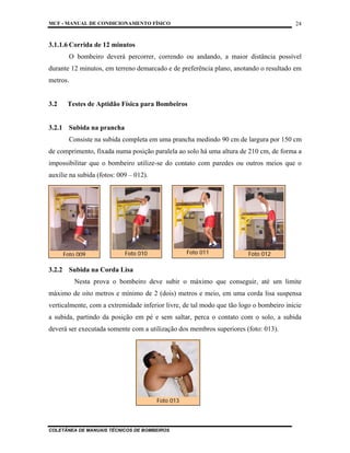 MCF - MANUAL DE CONDICIONAMENTO FÍSICO
COLETÂNEA DE MANUAIS TÉCNICOS DE BOMBEIROS
24
3.1.1.6 Corrida de 12 minutos
O bombeiro deverá percorrer, correndo ou andando, a maior distância possível
durante 12 minutos, em terreno demarcado e de preferência plano, anotando o resultado em
metros.
3.2 Testes de Aptidão Física para Bombeiros
3.2.1 Subida na prancha
Consiste na subida completa em uma prancha medindo 90 cm de largura por 150 cm
de comprimento, fixada numa posição paralela ao solo há uma altura de 210 cm, de forma a
impossibilitar que o bombeiro utilize-se do contato com paredes ou outros meios que o
auxilie na subida (fotos: 009 – 012).
3.2.2 Subida na Corda Lisa
Nesta prova o bombeiro deve subir o máximo que conseguir, até um limite
máximo de oito metros e mínimo de 2 (dois) metros e meio, em uma corda lisa suspensa
verticalmente, com a extremidade inferior livre, de tal modo que tão logo o bombeiro inicie
a subida, partindo da posição em pé e sem saltar, perca o contato com o solo, a subida
deverá ser executada somente com a utilização dos membros superiores (foto: 013).
Foto 013
Foto 009 Foto 010 Foto 011 Foto 012
 