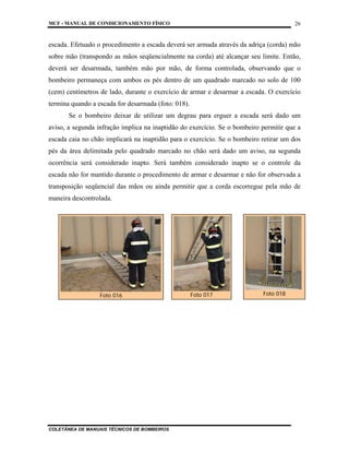 MCF - MANUAL DE CONDICIONAMENTO FÍSICO
COLETÂNEA DE MANUAIS TÉCNICOS DE BOMBEIROS
26
escada. Efetuado o procedimento a escada deverá ser armada através da adriça (corda) mão
sobre mão (transpondo as mãos seqüencialmente na corda) até alcançar seu limite. Então,
deverá ser desarmada, também mão por mão, de forma controlada, observando que o
bombeiro permaneça com ambos os pés dentro de um quadrado marcado no solo de 100
(cem) centímetros de lado, durante o exercício de armar e desarmar a escada. O exercício
termina quando a escada for desarmada (foto: 018).
Se o bombeiro deixar de utilizar um degrau para erguer a escada será dado um
aviso, a segunda infração implica na inaptidão do exercício. Se o bombeiro permitir que a
escada caia no chão implicará na inaptidão para o exercício. Se o bombeiro retirar um dos
pés da área delimitada pelo quadrado marcado no chão será dado um aviso, na segunda
ocorrência será considerado inapto. Será também considerado inapto se o controle da
escada não for mantido durante o procedimento de armar e desarmar e não for observada a
transposição seqüencial das mãos ou ainda permitir que a corda escorregue pela mão de
maneira descontrolada.
Foto 016 Foto 017 Foto 018
 