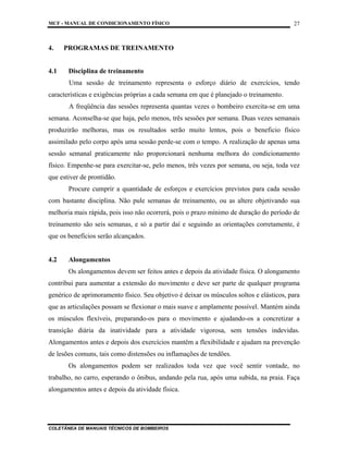 MCF - MANUAL DE CONDICIONAMENTO FÍSICO
COLETÂNEA DE MANUAIS TÉCNICOS DE BOMBEIROS
27
4. PROGRAMAS DE TREINAMENTO
4.1 Disciplina de treinamento
Uma sessão de treinamento representa o esforço diário de exercícios, tendo
características e exigências próprias a cada semana em que é planejado o treinamento.
A freqüência das sessões representa quantas vezes o bombeiro exercita-se em uma
semana. Aconselha-se que haja, pelo menos, três sessões por semana. Duas vezes semanais
produzirão melhoras, mas os resultados serão muito lentos, pois o beneficio físico
assimilado pelo corpo após uma sessão perde-se com o tempo. A realização de apenas uma
sessão semanal praticamente não proporcionará nenhuma melhora do condicionamento
físico. Empenhe-se para exercitar-se, pelo menos, três vezes por semana, ou seja, toda vez
que estiver de prontidão.
Procure cumprir a quantidade de esforços e exercícios previstos para cada sessão
com bastante disciplina. Não pule semanas de treinamento, ou as altere objetivando sua
melhoria mais rápida, pois isso não ocorrerá, pois o prazo mínimo de duração do período de
treinamento são seis semanas, e só a partir daí e seguindo as orientações corretamente, é
que os benefícios serão alcançados.
4.2 Alongamentos
Os alongamentos devem ser feitos antes e depois da atividade física. O alongamento
contribui para aumentar a extensão do movimento e deve ser parte de qualquer programa
genérico de aprimoramento físico. Seu objetivo é deixar os músculos soltos e elásticos, para
que as articulações possam se flexionar o mais suave e amplamente possível. Mantém ainda
os músculos flexíveis, preparando-os para o movimento e ajudando-os a concretizar a
transição diária da inatividade para a atividade vigorosa, sem tensões indevidas.
Alongamentos antes e depois dos exercícios mantêm a flexibilidade e ajudam na prevenção
de lesões comuns, tais como distensões ou inflamações de tendões.
Os alongamentos podem ser realizados toda vez que você sentir vontade, no
trabalho, no carro, esperando o ônibus, andando pela rua, após uma subida, na praia. Faça
alongamentos antes e depois da atividade física.
 