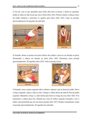 MCF - MANUAL DE CONDICIONAMENTO FÍSICO
COLETÂNEA DE MANUAIS TÉCNICOS DE BOMBEIROS
29
3) Em pé, com os pés apontados para frente abra bem as pernas e abaixe-se apoiando
ambas as mãos ao lado do pé que está à frente (foto: 022). Procure manter a cabeça acima
do joelho dianteiro e pressione os quadris para baixo (foto: 023). Fique na posição
aproximadamente 20 segundos de cada lado.
4) Sentado, abrace as pernas um pouco abaixo dos joelhos e puxe-as em direção ao peito,
flexionando a cabeça em direção ao peito (foto: 024). Permaneça nesta posição
aproximadamente, 20 segundos (foto: 025). Volte à posição inicial.
5) Sentado, cruze a perna esquerda sobre a direita e repouse o pé na altura do joelho. Mova
o braço esquerdo e apoie a mão no solo. Coloque o cúbito direito do lado de fora do joelho
esquerdo. Mantenha o braço e a mão direita para baixo ao longo da coxa (foto: 026). Vire
lentamente a cabeça para trás, olhando por cima do ombro esquerdo forçando-o com o
cúbito, não permitindo que ele saia dessa posição (foto: 027). Respire normalmente. Fique
na posição aproximadamente, 20 segundos de cada lado.
Foto 022 Foto 023
Foto 024 Foto 025
 