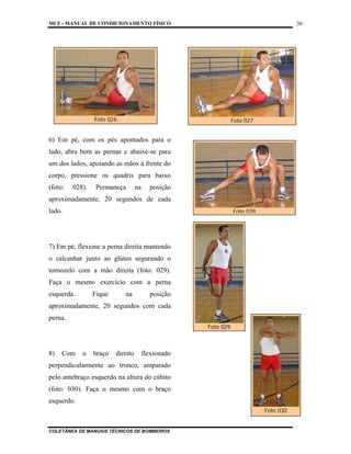 MCF - MANUAL DE CONDICIONAMENTO FÍSICO
COLETÂNEA DE MANUAIS TÉCNICOS DE BOMBEIROS
30
6) Em pé, com os pés apontados para o
lado, abra bem as pernas e abaixe-se para
um dos lados, apoiando as mãos à frente do
corpo, pressione os quadris para baixo
(foto: 028). Permaneça na posição
aproximadamente, 20 segundos de cada
lado.
7) Em pé, flexione a perna direita mantendo
o calcanhar junto ao glúteo segurando o
tornozelo com a mão direita (foto: 029).
Faça o mesmo exercício com a perna
esquerda. Fique na posição
aproximadamente, 20 segundos com cada
perna.
8) Com o braço direito flexionado
perpendicularmente ao tronco, amparado
pelo antebraço esquerdo na altura do cúbito
(foto: 030). Faça o mesmo com o braço
esquerdo.
Foto 028
Foto 026 Foto 027
Foto 029
Foto 030
 