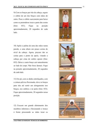 MCF - MANUAL DE CONDICIONAMENTO FÍSICO
COLETÂNEA DE MANUAIS TÉCNICOS DE BOMBEIROS
31
9) Com os braços por trás da cabeça, segure
o cúbito de um dos braços com mãos do
outro. Puxe o cúbito suavemente para baixo
como se pretendesse tocar a parte das costas
(foto: 031). Fique na posição
aproximadamente, 20 segundos de cada
lado.
10) Apóie a palma de uma das mãos numa
parede, a uma altura um pouco acima do
nível da cabeça. Agora, procure dar as
costas para o ponto de apoio, virando a
cabeça por cima do ombro oposto (foto:
032). Deixe o outro braço cair naturalmente
ao lado do corpo. Não force demais. Fique
na posição aproximadamente, 20 segundos
de cada lado.
11) Em pé, com os dedos entrelaçados, com
a cintura pélvica flexionada, eleve os braços
para trás até sentir um alongamento nos
braços, nos ombros e no peito (foto: 033).
Fique aproximadamente, 20 segundos nessa
posição.
12) Execute um grande afastamento dos
membros inferiores e flexionando o tronco
à frente procurando as mãos tocar os
Foto 031
Foto 032
Foto 033
Foto 034
 