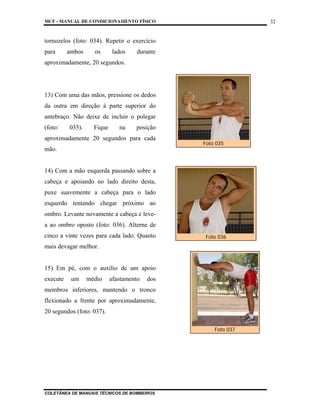MCF - MANUAL DE CONDICIONAMENTO FÍSICO
COLETÂNEA DE MANUAIS TÉCNICOS DE BOMBEIROS
32
tornozelos (foto: 034). Repetir o exercício
para ambos os lados durante
aproximadamente, 20 segundos.
13) Com uma das mãos, pressione os dedos
da outra em direção à parte superior do
antebraço. Não deixe de incluir o polegar
(foto: 035). Fique na posição
aproximadamente 20 segundos para cada
mão.
14) Com a mão esquerda passando sobre a
cabeça e apoiando no lado direito desta,
puxe suavemente a cabeça para o lado
esquerdo tentando chegar próximo ao
ombro. Levante novamente a cabeça e leve-
a ao ombro oposto (foto: 036). Alterne de
cinco a vinte vezes para cada lado. Quanto
mais devagar melhor.
15) Em pé, com o auxílio de um apoio
execute um médio afastamento dos
membros inferiores, mantendo o tronco
flexionado a frente por aproximadamente,
20 segundos (foto: 037).
Foto 035
Foto 036
Foto 037
 