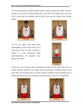 MCF - MANUAL DE CONDICIONAMENTO FÍSICO
COLETÂNEA DE MANUAIS TÉCNICOS DE BOMBEIROS
33
16) Abaixe suavemente a cabeça tentando encostar o queixo no peito (foto: 038). Levante-a
devagar e leve-a por trás, tentando olhar para o teto (foto: 039). Repita cinco vezes para
frente e cinco para trás, podendo fazer até vinte vezes cada um. Quanto mais devagar,
melhor.
17) Em pé, agarre uma toalha pelas
extremidades e, com o tronco ereto, leve os
braços para o alto, até sentir os braços, os
ombros e o peito estenderem. Fique
aproximadamente, 20 segundos nessa
posição (foto: 040).
18) Em pé, com os braços caídos normalmente ao lado do corpo (foto: 041), eleve os
ombros, tentando encostá-los nas orelhas, desça-os novamente, voltando à posição inicial
(foto: 042). Este movimento deve ser muito relaxado e agradável. Procure também girar os
ombros para frente e para trás, elevando-os ao mesmo tempo. Faça de 5 à 10 repetições.
Foto 038 Foto 039
Foto 040
Foto 041 Foto 042
 