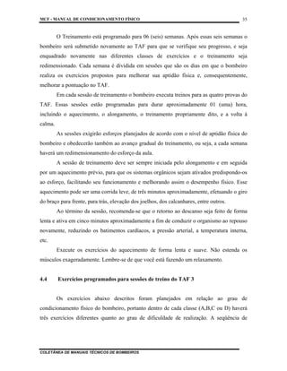 MCF - MANUAL DE CONDICIONAMENTO FÍSICO
COLETÂNEA DE MANUAIS TÉCNICOS DE BOMBEIROS
35
O Treinamento está programado para 06 (seis) semanas. Após essas seis semanas o
bombeiro será submetido novamente ao TAF para que se verifique seu progresso, e seja
enquadrado novamente nas diferentes classes de exercícios e o treinamento seja
redimensionado. Cada semana é dividida em sessões que são os dias em que o bombeiro
realiza os exercícios propostos para melhorar sua aptidão física e, consequentemente,
melhorar a pontuação no TAF.
Em cada sessão de treinamento o bombeiro executa treinos para as quatro provas do
TAF. Essas sessões estão programadas para durar aproximadamente 01 (uma) hora,
incluindo o aquecimento, o alongamento, o treinamento propriamente dito, e a volta à
calma.
As sessões exigirão esforços planejados de acordo com o nível de aptidão física do
bombeiro e obedecerão também ao avanço gradual do treinamento, ou seja, a cada semana
haverá um redimensionamento do esforço da aula.
A sessão de treinamento deve ser sempre iniciada pelo alongamento e em seguida
por um aquecimento prévio, para que os sistemas orgânicos sejam ativados predispondo-os
ao esforço, facilitando seu funcionamento e melhorando assim o desempenho físico. Esse
aquecimento pode ser uma corrida leve, de três minutos aproximadamente, efetuando o giro
do braço para frente, para trás, elevação dos joelhos, dos calcanhares, entre outros.
Ao término da sessão, recomenda-se que o retorno ao descanso seja feito de forma
lenta e ativa em cinco minutos aproximadamente a fim de conduzir o organismo ao repouso
novamente, reduzindo os batimentos cardíacos, a pressão arterial, a temperatura interna,
etc.
Execute os exercícios do aquecimento de forma lenta e suave. Não estenda os
músculos exageradamente. Lembre-se de que você está fazendo um relaxamento.
4.4 Exercícios programados para sessões de treino do TAF 3
Os exercícios abaixo descritos foram planejados em relação ao grau de
condicionamento físico do bombeiro, portanto dentro de cada classe (A,B,C ou D) haverá
três exercícios diferentes quanto ao grau de dificuldade de realização. A seqüência de
 