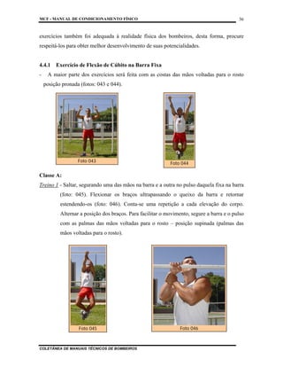 MCF - MANUAL DE CONDICIONAMENTO FÍSICO
COLETÂNEA DE MANUAIS TÉCNICOS DE BOMBEIROS
36
exercícios também foi adequada à realidade física dos bombeiros, desta forma, procure
respeitá-los para obter melhor desenvolvimento de suas potencialidades.
4.4.1 Exercício de Flexão de Cúbito na Barra Fixa
- A maior parte dos exercícios será feita com as costas das mãos voltadas para o rosto
posição pronada (fotos: 043 e 044).
Classe A:
Treino 1 - Saltar, segurando uma das mãos na barra e a outra no pulso daquela fixa na barra
(foto: 045). Flexionar os braços ultrapassando o queixo da barra e retornar
estendendo-os (foto: 046). Conta-se uma repetição a cada elevação do corpo.
Alternar a posição dos braços. Para facilitar o movimento, segure a barra e o pulso
com as palmas das mãos voltadas para o rosto – posição supinada (palmas das
mãos voltadas para o rosto).
Foto 045 Foto 046
Foto 043 Foto 044
 