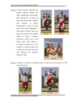 MCF - MANUAL DE CONDICIONAMENTO FÍSICO
COLETÂNEA DE MANUAIS TÉCNICOS DE BOMBEIROS
37
Treino 2 - Neste exercício, mantenha uma
posição supinada (palmas das
mãos voltadas para o rosto) (foto:
047). Posicione-se em baixo da
barra salte aproveitando o impulso
para flexionar os braços,
ultrapassando o queixo da barra
(foto: 048). Solte rapidamente a
mão direita da barra, toque seus
dedos nas costas da mão esquerda
(fixada na barra) e empunhe
novamente a barra com a mão
direita (foto: 049). Repita o
movimento iniciado com a mão
esquerda. A cada dois toques com
os dedos nas costas das mãos terá
sido realizada uma repetição.
Retorne ao chão.
Treino 3 - Realizar o exercício de flexão de braço na barra fixa como previsto no TAF
(fotos: 050 e 051).
Foto 047 Foto 048
Foto 050 Foto 051
Foto 049
 
