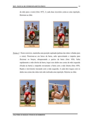 MCF - MANUAL DE CONDICIONAMENTO FÍSICO
COLETÂNEA DE MANUAIS TÉCNICOS DE BOMBEIROS
39
da mão para o rosto) (foto: 057). A cada duas inversões conta-se uma repetição.
Retornar ao chão.
Treino 3 - Neste exercício, mantenha uma posição supinada (palmas das mãos voltadas para
o rosto). Posicione-se em baixo da barra, salte aproveitando o impulso para
flexionar os braços, ultrapassando o queixo da barra (foto: 058). Solte
rapidamente a mão direita da barra, toque seus dedos nas costas da mão esquerda
(fixada na barra) e empunhe novamente a barra com a mão direita (foto: 059).
Repita o movimento iniciando com a mão esquerda. A cada dois toques com os
dedos nas costas das mãos terá sido realizada uma repetição. Retorne ao chão.
Foto 056
Foto 057
Foto 058
Foto 059
 