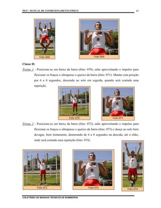 MCF - MANUAL DE CONDICIONAMENTO FÍSICO
COLETÂNEA DE MANUAIS TÉCNICOS DE BOMBEIROS
42
Classe D:
Treino 1 - Posicione-se em baixo da barra (foto: 070), salte aproveitando o impulso para
flexionar os braços e ultrapasse o queixo da barra (foto: 071). Manter esta posição
por 6 a 8 segundos, descendo ao solo em seguida, quando será contada uma
repetição.
Treino 2 - Posicione-se em baixo da barra (foto: 072), salte aproveitando o impulso para
flexionar os braços e ultrapasse o queixo da barra (foto: 073) e desça ao solo bem
devagar, bem lentamente, demorando de 6 a 8 segundos na descida, até o chão,
onde será contada uma repetição (foto: 074).
Foto 070 Foto 071
Foto 072 Foto 073
Foto 069
Foto 068
Foto 074
 