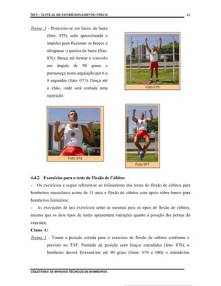 MCF - MANUAL DE CONDICIONAMENTO FÍSICO
COLETÂNEA DE MANUAIS TÉCNICOS DE BOMBEIROS
43
Treino 3 - Posicione-se em baixo da barra
(foto: 075), salte aproveitando o
impulso para flexionar os braços e
ultrapasse o queixo da barra (foto:
076). Desça até formar o cotovelo
um ângulo de 90 graus e
permaneça nesta angulação por 6 a
8 segundos (foto: 077). Desça até
o chão, onde será contada uma
repetição.
4.4.2 Exercícios para o teste de Flexão de Cúbitos
- Os exercícios a seguir referem-se ao treinamento dos testes de flexão de cúbitos para
bombeiros masculinos acima de 35 anos e flexão de cúbitos com apoio sobre banco para
bombeiros femininos;
- As execuções de tais exercícios serão as mesmas para os tipos de flexão de cúbitos,
mesmo que os dois tipos de testes apresentem variações quanto à posição das pernas do
executor;
Classe A:
Treino 1 - Tomar a posição correta para o exercício de flexão de cúbitos conforme o
previsto no TAF. Partindo da posição com braços estendidos (foto: 078), o
bombeiro deverá flexioná-los até 90 graus (fotos: 079 e 080) e estendê-los
Foto 075
Foto 076
Foto 077
 