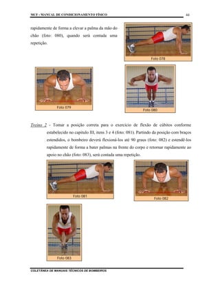 MCF - MANUAL DE CONDICIONAMENTO FÍSICO
COLETÂNEA DE MANUAIS TÉCNICOS DE BOMBEIROS
44
rapidamente de forma a elevar a palma da mão do
chão (foto: 080), quando será contada uma
repetição.
Treino 2 - Tomar a posição correta para o exercício de flexão de cúbitos conforme
estabelecido no capitulo III, itens 3 e 4 (foto: 081). Partindo da posição com braços
estendidos, o bombeiro deverá flexioná-los até 90 graus (foto: 082) e estendê-los
rapidamente de forma a bater palmas na frente do corpo e retornar rapidamente ao
apoio no chão (foto: 083), será contada uma repetição.
Foto 078
Foto 081
Foto 082
Foto 080
Foto 079
Foto 083
 