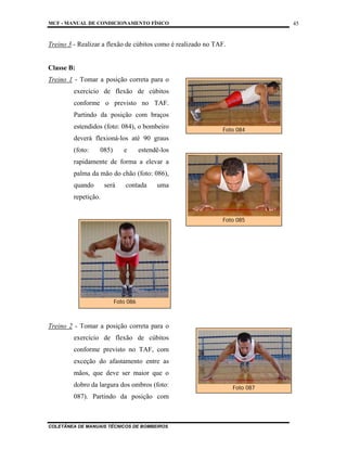 MCF - MANUAL DE CONDICIONAMENTO FÍSICO
COLETÂNEA DE MANUAIS TÉCNICOS DE BOMBEIROS
45
Treino 3 - Realizar a flexão de cúbitos como é realizado no TAF.
Classe B:
Treino 1 - Tomar a posição correta para o
exercício de flexão de cúbitos
conforme o previsto no TAF.
Partindo da posição com braços
estendidos (foto: 084), o bombeiro
deverá flexioná-los até 90 graus
(foto: 085) e estendê-los
rapidamente de forma a elevar a
palma da mão do chão (foto: 086),
quando será contada uma
repetição.
Treino 2 - Tomar a posição correta para o
exercício de flexão de cúbitos
conforme previsto no TAF, com
exceção do afastamento entre as
mãos, que deve ser maior que o
dobro da largura dos ombros (foto:
087). Partindo da posição com
Foto 084
Foto 085
Foto 087
Foto 086
 