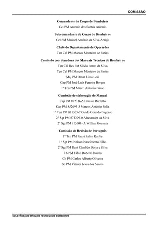 COMISSÃO
COLETÂNEA DE MANUAIS TÉCNICOS DE BOMBEIROS
Comandante do Corpo de Bombeiros
Cel PM Antonio dos Santos Antonio
Subcomandante do Corpo de Bombeiros
Cel PM Manoel Antônio da Silva Araújo
Chefe do Departamento de Operações
Ten Cel PM Marcos Monteiro de Farias
Comissão coordenadora dos Manuais Técnicos de Bombeiros
Ten Cel Res PM Silvio Bento da Silva
Ten Cel PM Marcos Monteiro de Farias
Maj PM Omar Lima Leal
Cap PM José Luiz Ferreira Borges
1º Ten PM Marco Antonio Basso
Comissão de elaboração do Manual
Cap PM 822316-5 Ernesto Rizzetto
Cap PM 852093-3 Marcos Antônio Felix
1° Ten PM 871305-7 Guido Geraldo Eugenio
2° Sgt PM 871309-0 Alecsander da Silva
2° Sgt PM 913601- A Willian Gouveia
Comissão de Revisão de Português
1º Ten PM Fauzi Salim Katibe
1° Sgt PM Nelson Nascimento Filho
2º Sgt PM Davi Cândido Borja e Silva
Cb PM Fábio Roberto Bueno
Cb PM Carlos Alberto Oliveira
Sd PM Vitanei Jesus dos Santos
 